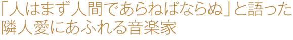 「人はまず人間であらねばならぬ」と語った隣人愛にあふれる音楽家