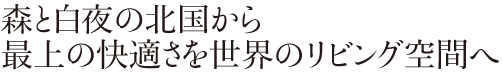 森と白夜の北国から　最上の快適さを世界のリビング空間へ